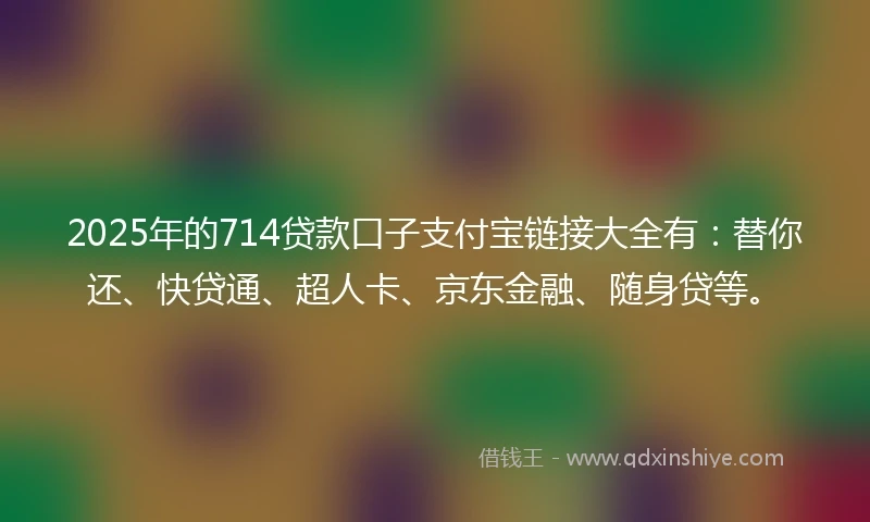 2025年的714贷款口子支付宝链接大全有：替你还、快贷通、超人卡、京东金融、随身贷等。