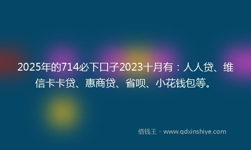 2025年的714必下口子2023十月有：人人贷、维信卡卡贷、惠商贷、省呗、小花钱包等。