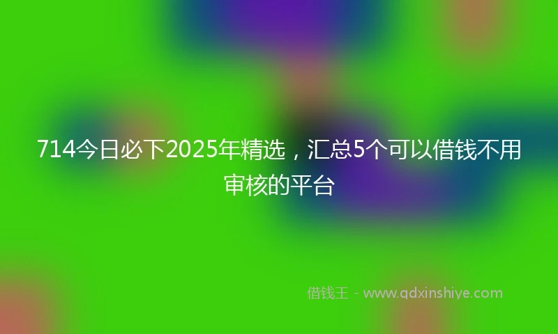 714今日必下2025年精选，汇总5个可以借钱不用审核的平台