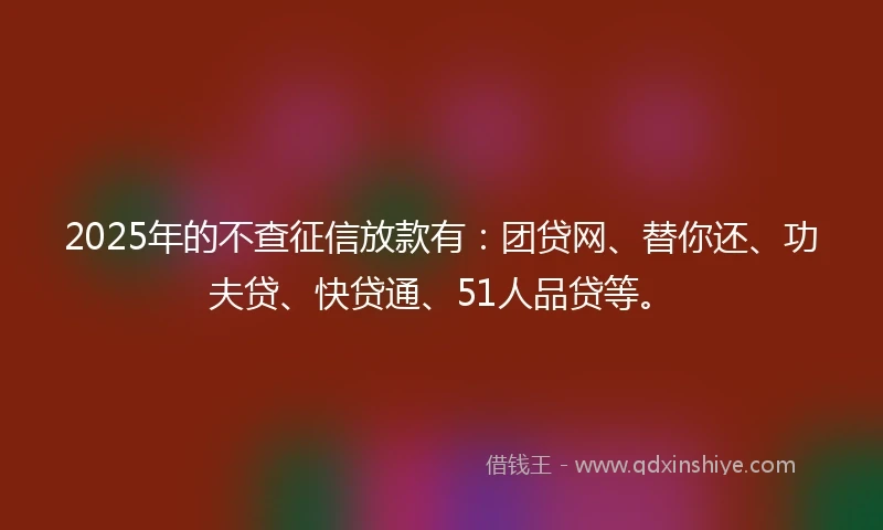 2025年的不查征信放款有：团贷网、替你还、功夫贷、快贷通、51人品贷等。