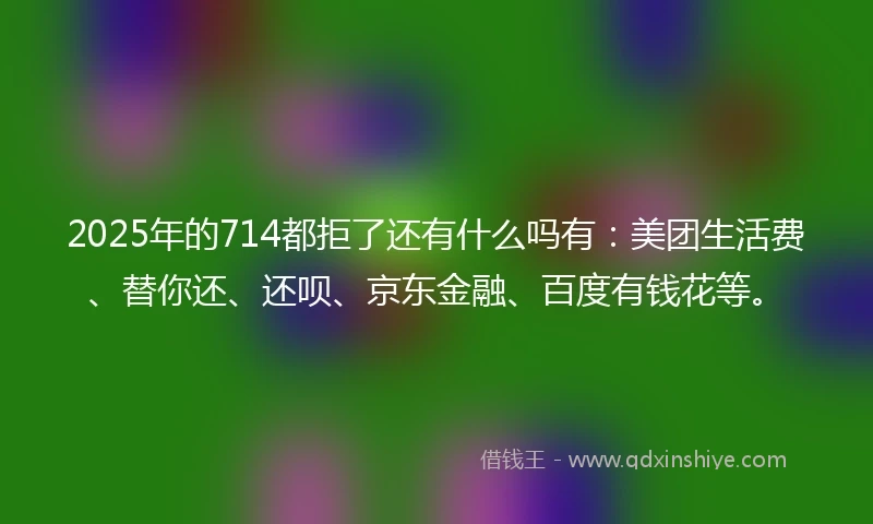 2025年的714都拒了还有什么吗有：美团生活费、替你还、还呗、京东金融、百度有钱花等。