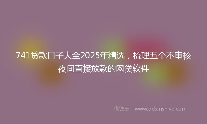 741贷款口子大全2025年精选，梳理五个不审核夜间直接放款的网贷软件