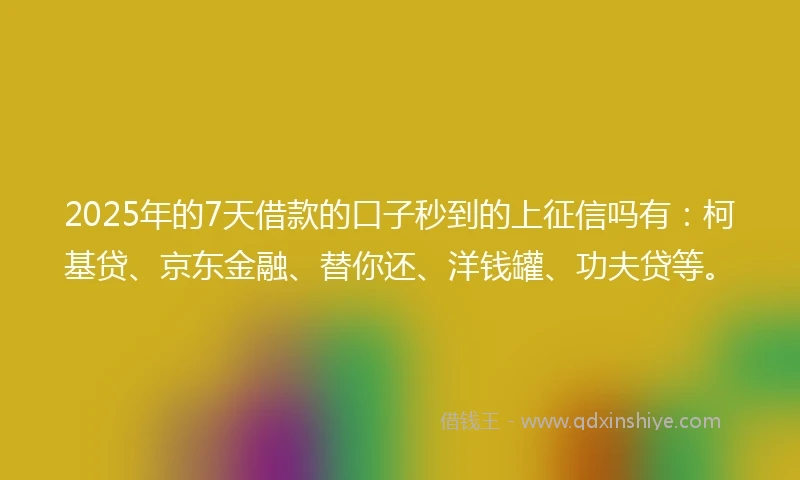 2025年的7天借款的口子秒到的上征信吗有：柯基贷、京东金融、替你还、洋钱罐、功夫贷等。