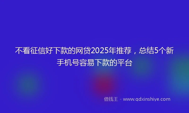 不看征信好下款的网贷2025年推荐，总结5个新手机号容易下款的平台