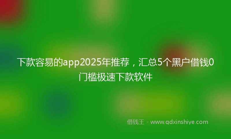 下款容易的app2025年推荐，汇总5个黑户借钱0门槛极速下款软件