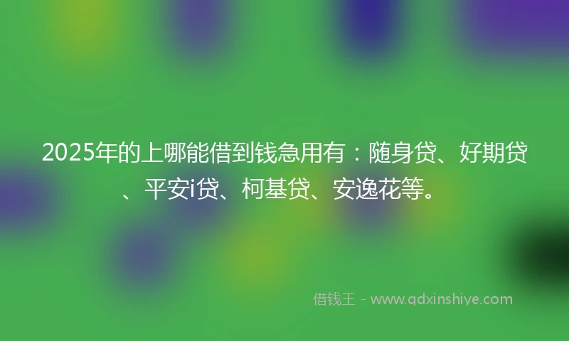 2025年的上哪能借到钱急用有：随身贷、好期贷、平安i贷、柯基贷、安逸花等。