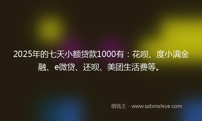 2025年的七天小额贷款1000有：花呗、度小满金融、e微贷、还呗、美团生活费等。