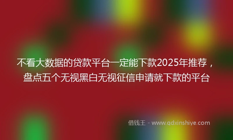 不看大数据的贷款平台一定能下款2025年推荐，盘点五个无视黑白无视征信申请就下款的平台