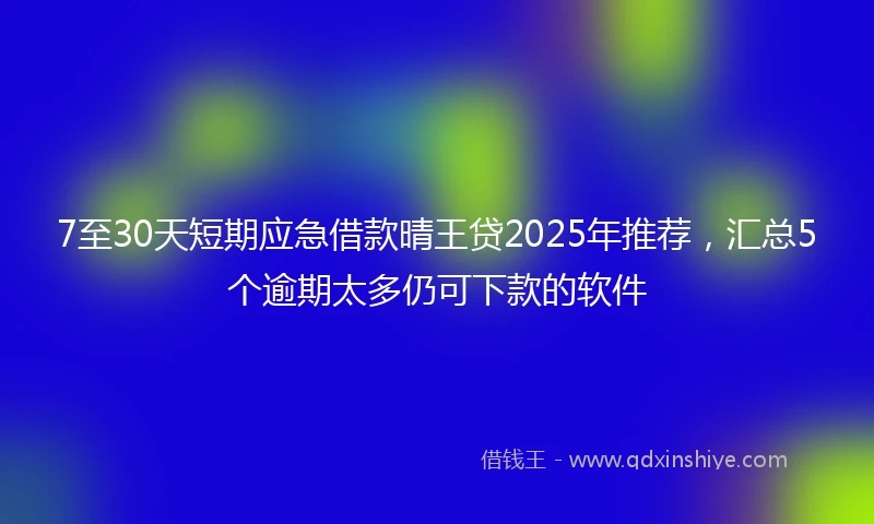 7至30天短期应急借款晴王贷2025年推荐，汇总5个逾期太多仍可下款的软件