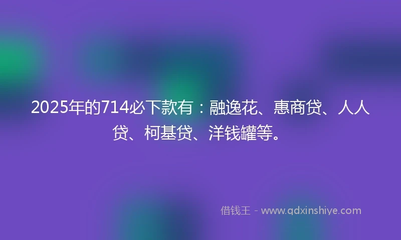 2025年的714必下款有：融逸花、惠商贷、人人贷、柯基贷、洋钱罐等。