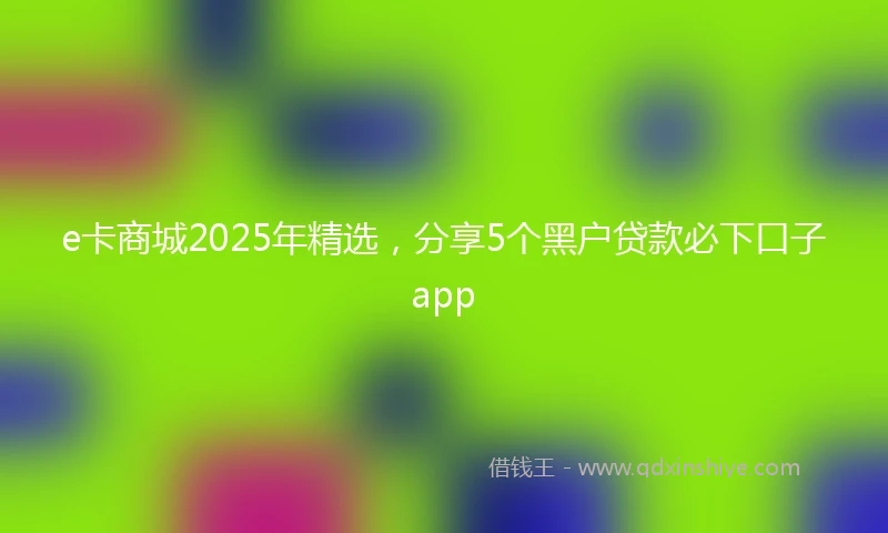 e卡商城2025年精选，分享5个黑户贷款必下口子app