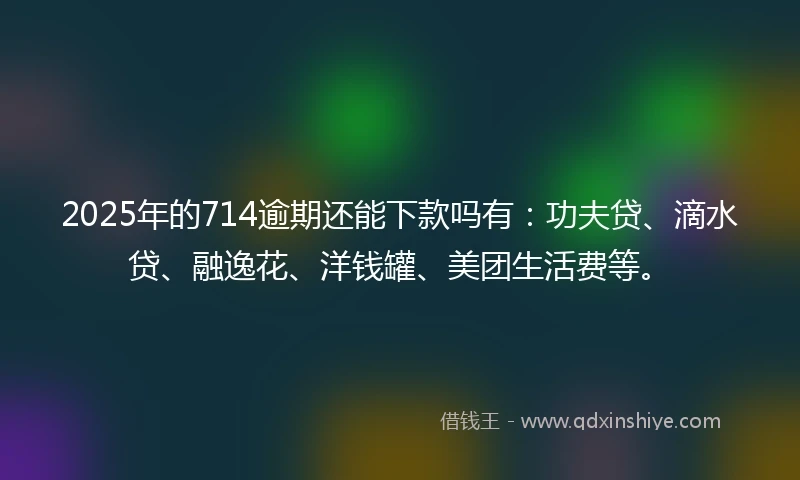 2025年的714逾期还能下款吗有：功夫贷、滴水贷、融逸花、洋钱罐、美团生活费等。