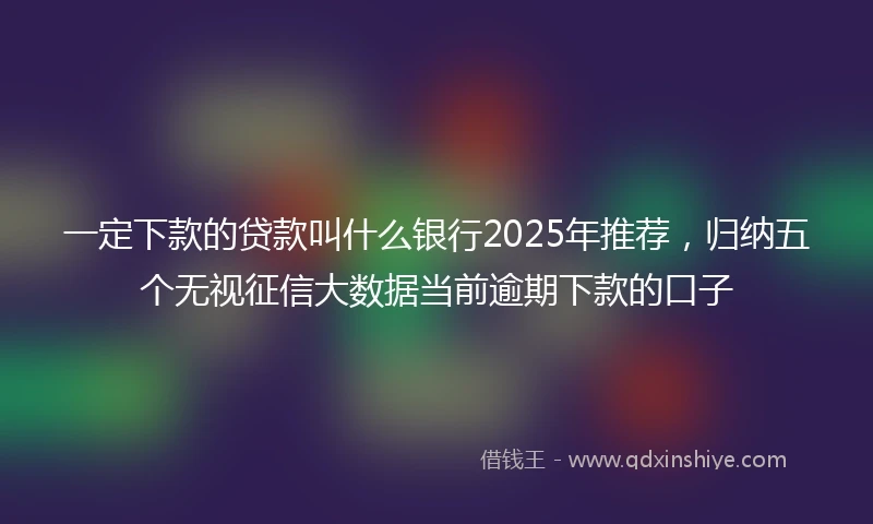 一定下款的贷款叫什么银行2025年推荐，归纳五个无视征信大数据当前逾期下款的口子
