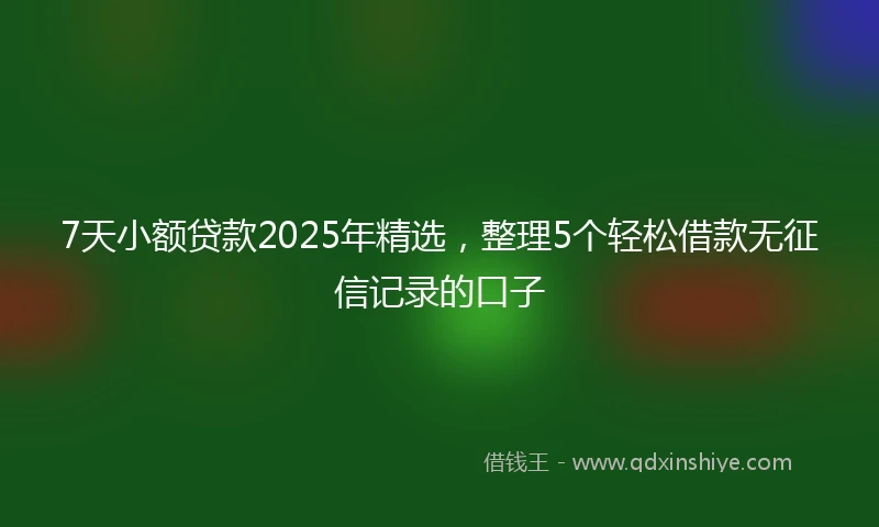 7天小额贷款2025年精选，整理5个轻松借款无征信记录的口子