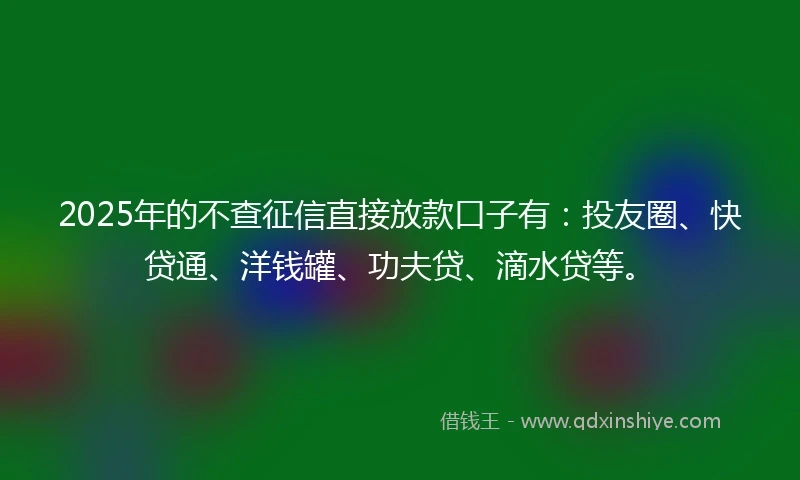 2025年的不查征信直接放款口子有：投友圈、快贷通、洋钱罐、功夫贷、滴水贷等。
