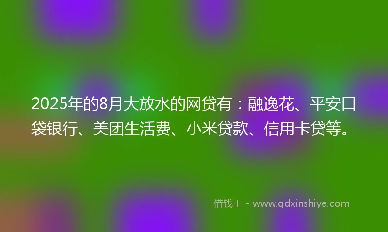 2025年的8月大放水的网贷有：融逸花、平安口袋银行、美团生活费、小米贷款、信用卡贷等。