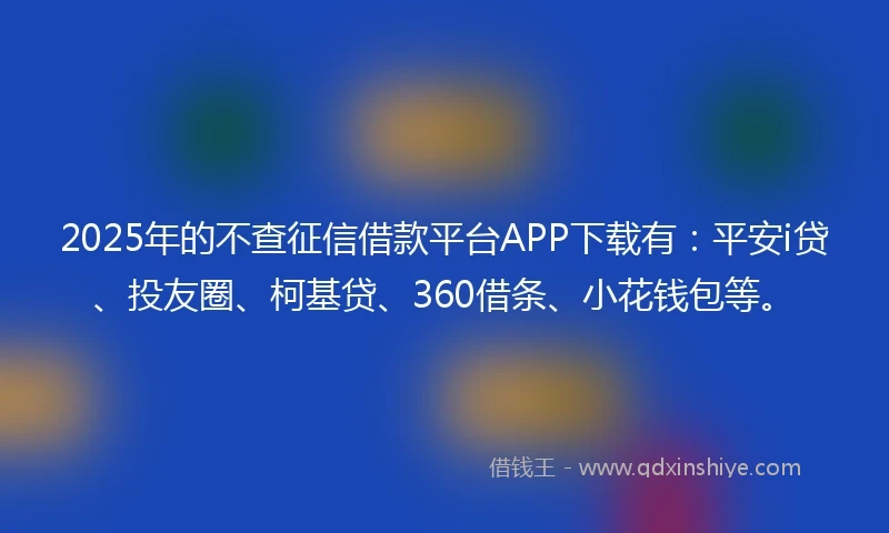 2025年的不查征信借款平台APP下载有：平安i贷、投友圈、柯基贷、360借条、小花钱包等。