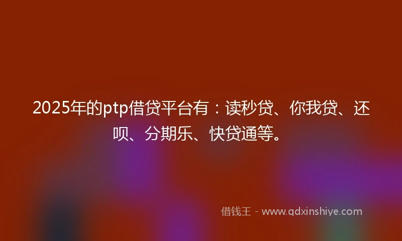 2025年的ptp借贷平台有：读秒贷、你我贷、还呗、分期乐、快贷通等。