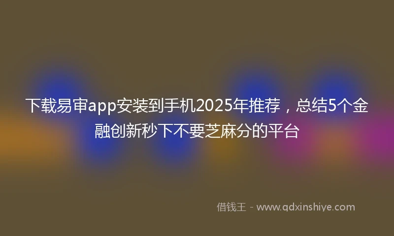 下载易审app安装到手机2025年推荐，总结5个金融创新秒下不要芝麻分的平台
