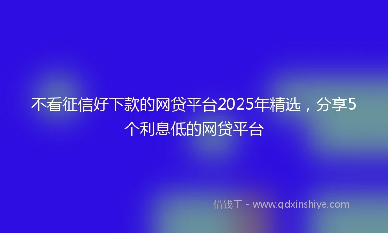 不看征信好下款的网贷平台2025年精选，分享5个利息低的网贷平台