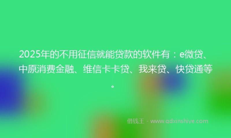2025年的不用征信就能贷款的软件有：e微贷、中原消费金融、维信卡卡贷、我来贷、快贷通等。