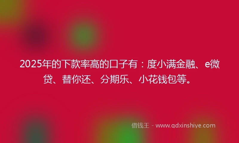 2025年的下款率高的口子有：度小满金融、e微贷、替你还、分期乐、小花钱包等。