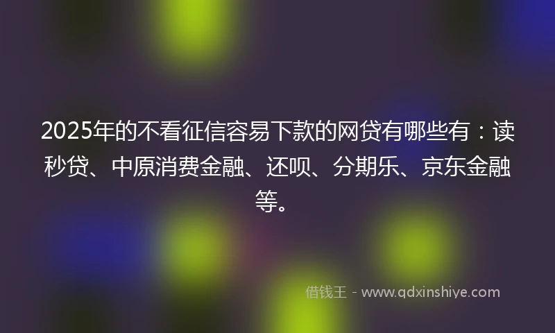 2025年的不看征信容易下款的网贷有哪些有：读秒贷、中原消费金融、还呗、分期乐、京东金融等。