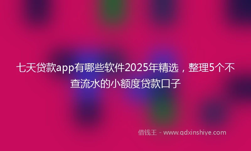 七天贷款app有哪些软件2025年精选，整理5个不查流水的小额度贷款口子