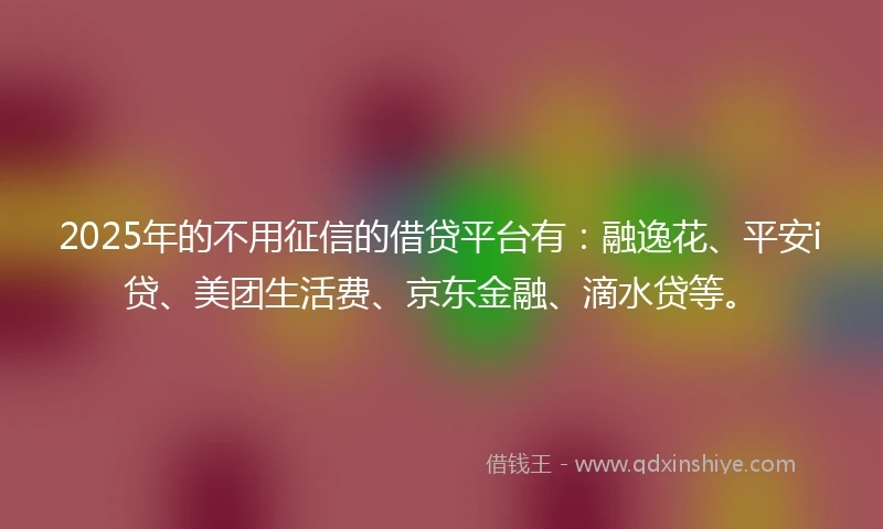 2025年的不用征信的借贷平台有：融逸花、平安i贷、美团生活费、京东金融、滴水贷等。