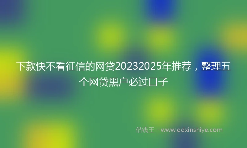 下款快不看征信的网贷20232025年推荐，整理五个网贷黑户必过口子