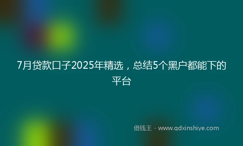 7月贷款口子2025年精选，总结5个黑户都能下的平台