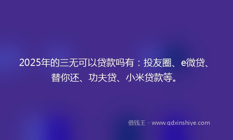 2025年的三无可以贷款吗有：投友圈、e微贷、替你还、功夫贷、小米贷款等。