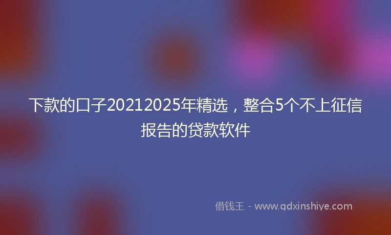 下款的口子20212025年精选，整合5个不上征信报告的贷款软件