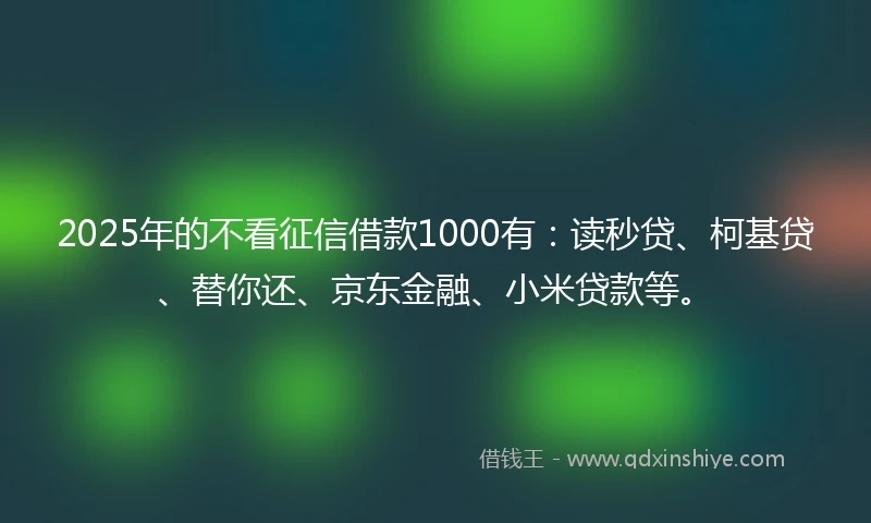 2025年的不看征信借款1000有：读秒贷、柯基贷、替你还、京东金融、小米贷款等。