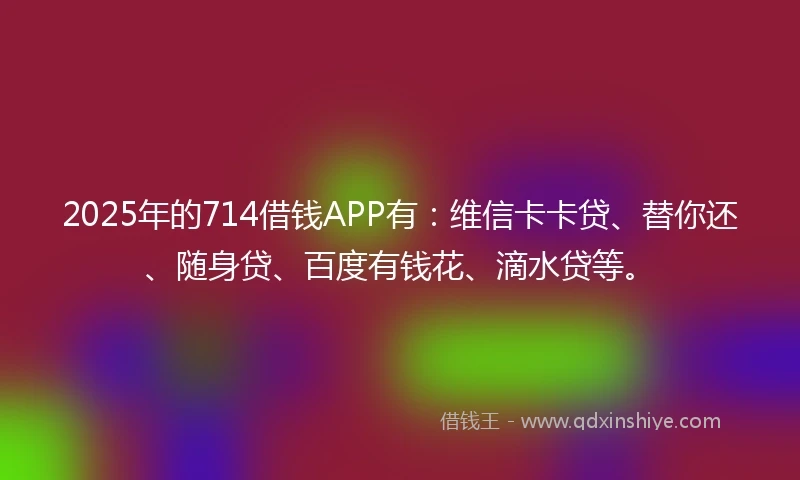 2025年的714借钱APP有：维信卡卡贷、替你还、随身贷、百度有钱花、滴水贷等。