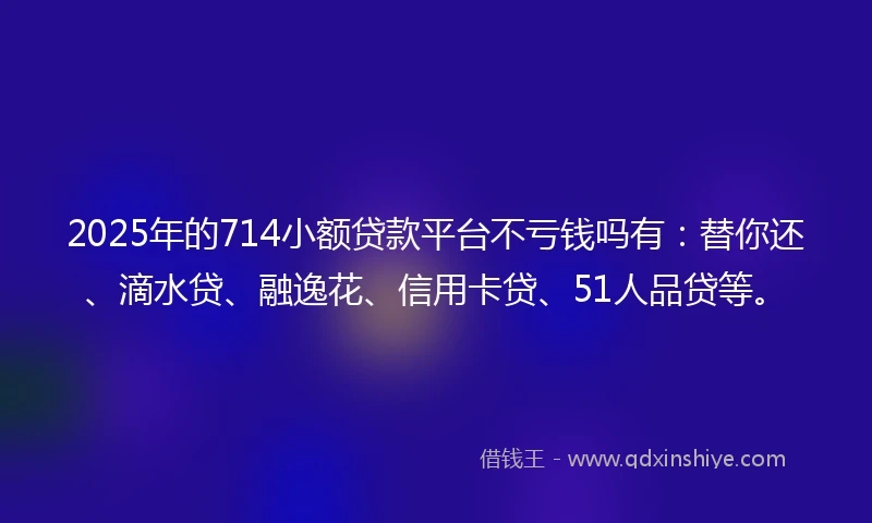 2025年的714小额贷款平台不亏钱吗有：替你还、滴水贷、融逸花、信用卡贷、51人品贷等。