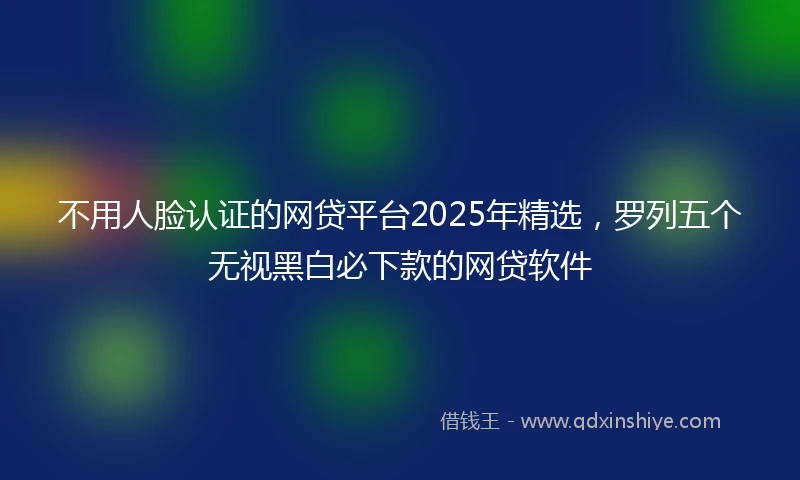 不用人脸认证的网贷平台2025年精选，罗列五个无视黑白必下款的网贷软件
