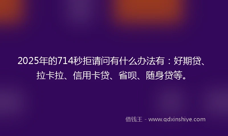 2025年的714秒拒请问有什么办法有：好期贷、拉卡拉、信用卡贷、省呗、随身贷等。