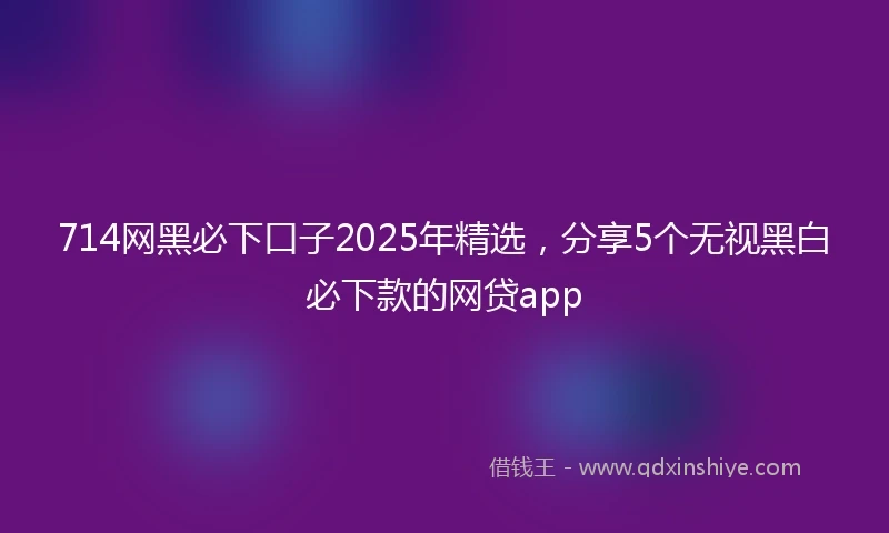 714网黑必下口子2025年精选，分享5个无视黑白必下款的网贷app