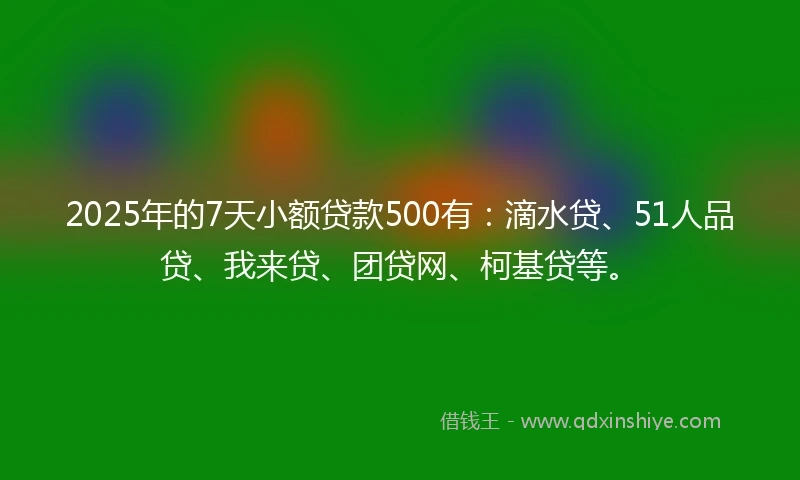 2025年的7天小额贷款500有：滴水贷、51人品贷、我来贷、团贷网、柯基贷等。