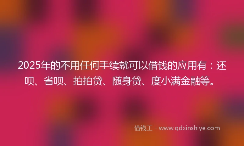 2025年的不用任何手续就可以借钱的应用有：还呗、省呗、拍拍贷、随身贷、度小满金融等。