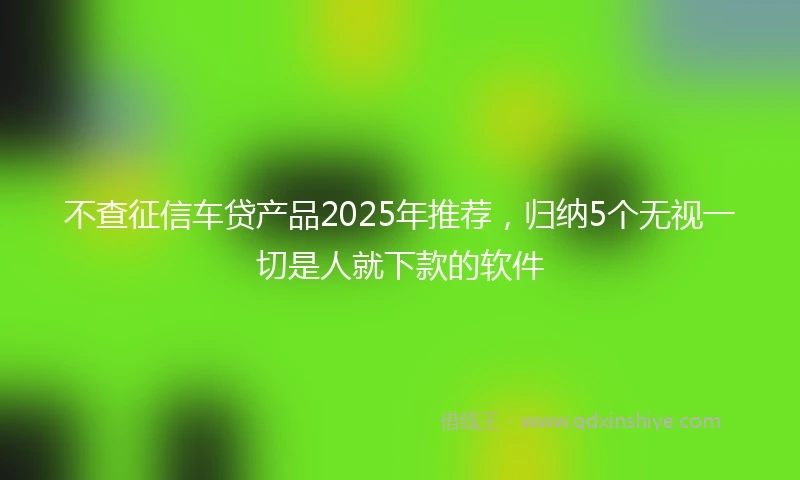 不查征信车贷产品2025年推荐，归纳5个无视一切是人就下款的软件