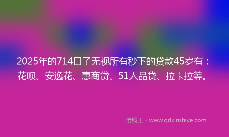 2025年的714口子无视所有秒下的贷款45岁有：花呗、安逸花、惠商贷、51人品贷、拉卡拉等。
