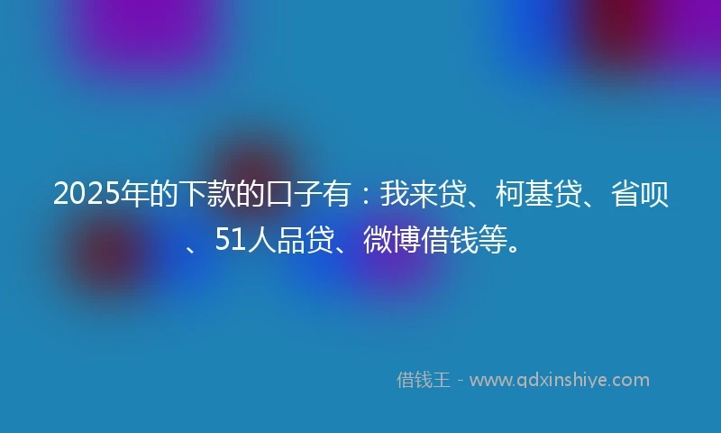 2025年的下款的口子有：我来贷、柯基贷、省呗、51人品贷、微博借钱等。