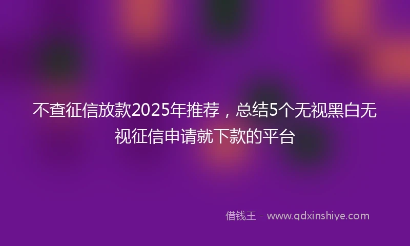 不查征信放款2025年推荐，总结5个无视黑白无视征信申请就下款的平台