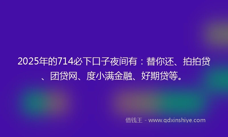 2025年的714必下口子夜间有：替你还、拍拍贷、团贷网、度小满金融、好期贷等。