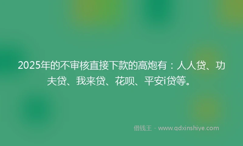 2025年的不审核直接下款的高炮有：人人贷、功夫贷、我来贷、花呗、平安i贷等。