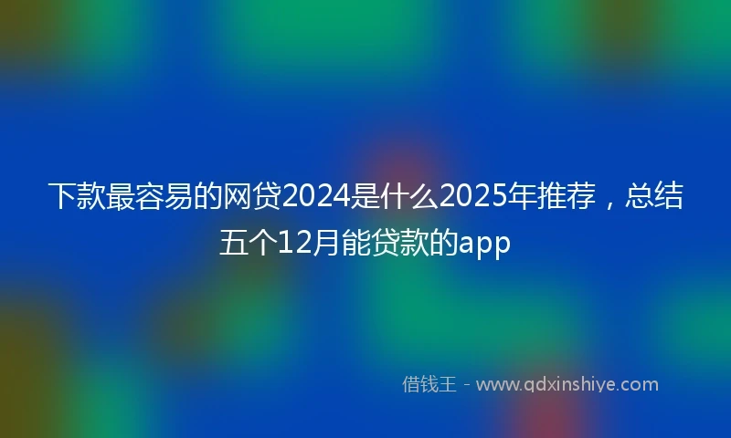 下款最容易的网贷2024是什么2025年推荐，总结五个12月能贷款的app