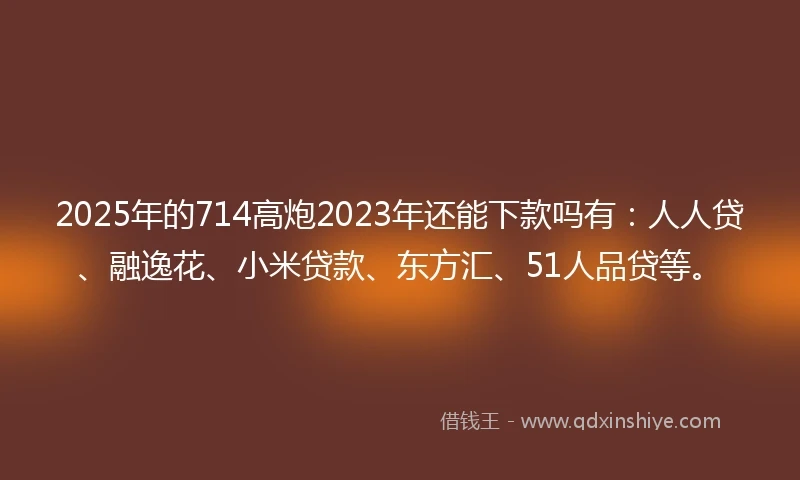 2025年的714高炮2023年还能下款吗有：人人贷、融逸花、小米贷款、东方汇、51人品贷等。