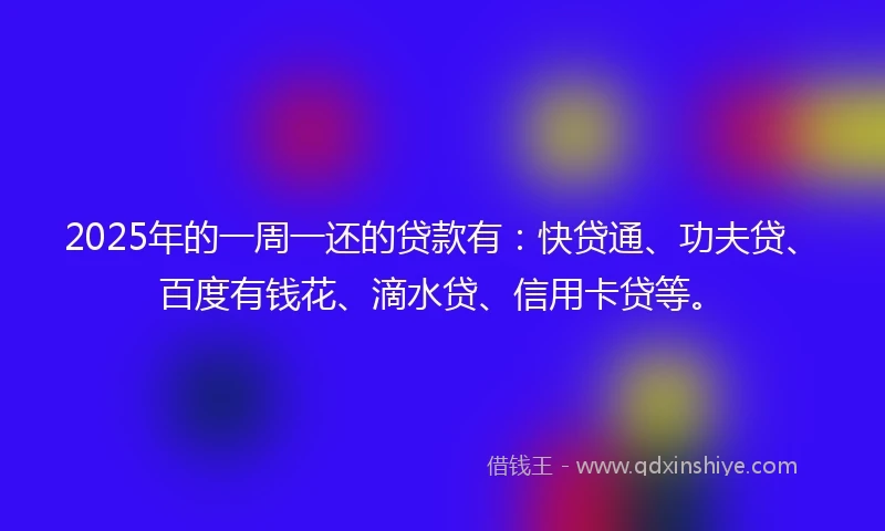 2025年的一周一还的贷款有：快贷通、功夫贷、百度有钱花、滴水贷、信用卡贷等。